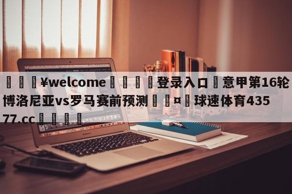 💥welcome🍖登录入口⛎意甲第16轮博洛尼亚vs罗马赛前预测🤮球速体育43577.cc🍦