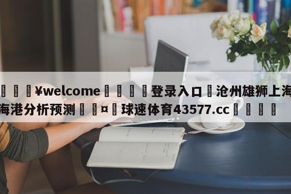 💥welcome🍖登录入口⛎沧州雄狮上海海港分析预测🤮球速体育43577.cc🍦