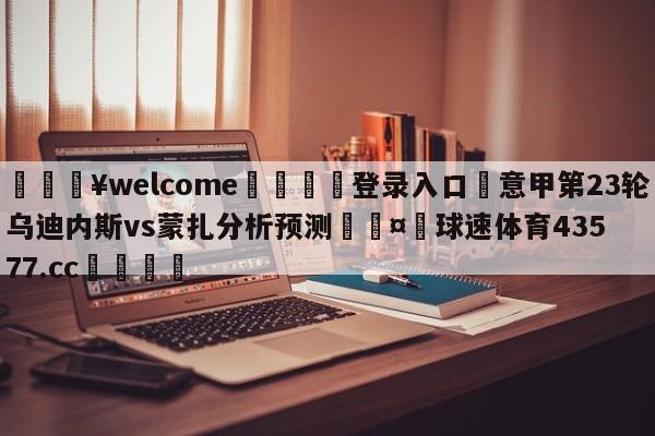 💥welcome🍖登录入口⛎意甲第23轮乌迪内斯vs蒙扎分析预测🤮球速体育43577.cc🍦