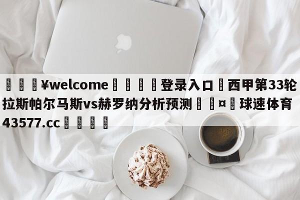 💥welcome🍖登录入口⛎西甲第33轮拉斯帕尔马斯vs赫罗纳分析预测🤮球速体育43577.cc🍦