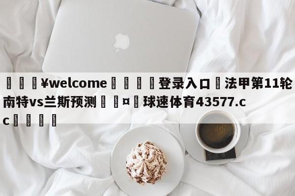 💥welcome🍖登录入口⛎法甲第11轮南特vs兰斯预测🤮球速体育43577.cc🍦