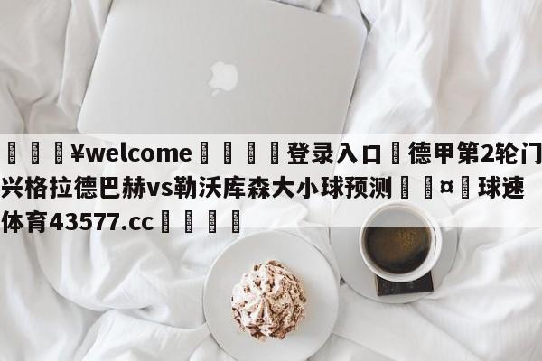 💥welcome🍖登录入口⛎德甲第2轮门兴格拉德巴赫vs勒沃库森大小球预测🤮球速体育43577.cc🍦