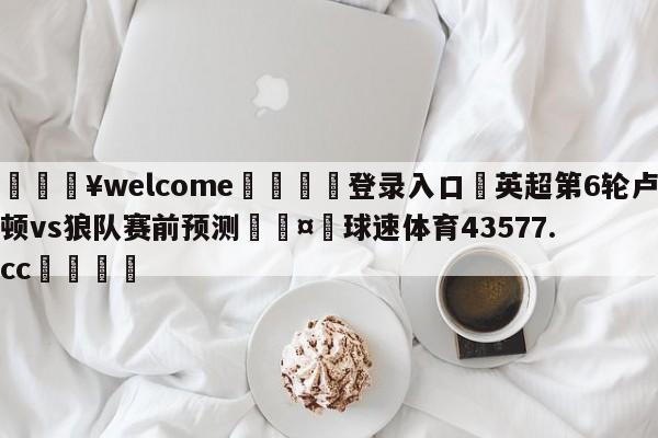 💥welcome🍖登录入口⛎英超第6轮卢顿vs狼队赛前预测🤮球速体育43577.cc🍦