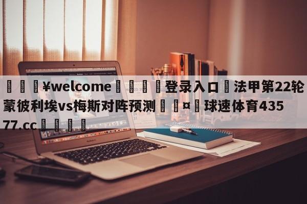 💥welcome🍖登录入口⛎法甲第22轮蒙彼利埃vs梅斯对阵预测🤮球速体育43577.cc🍦