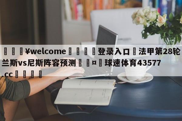 💥welcome🍖登录入口⛎法甲第28轮兰斯vs尼斯阵容预测🤮球速体育43577.cc🍦