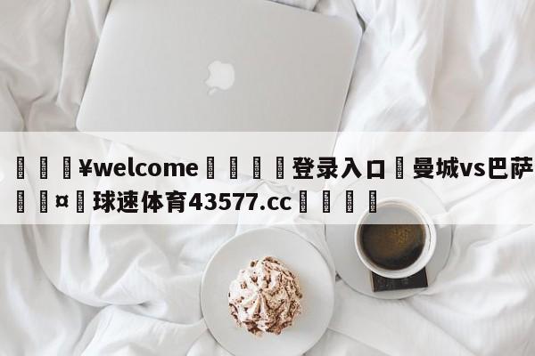 💥welcome🍖登录入口⛎曼城vs巴萨🤮球速体育43577.cc🍦