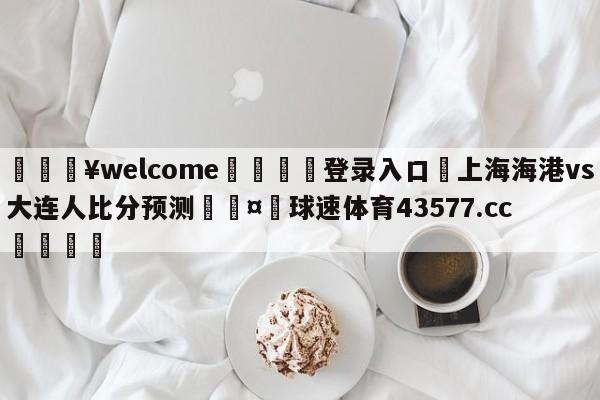 💥welcome🍖登录入口⛎上海海港vs大连人比分预测🤮球速体育43577.cc🍦