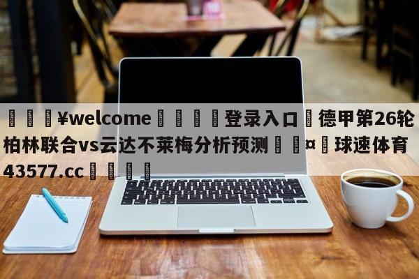 💥welcome🍖登录入口⛎德甲第26轮柏林联合vs云达不莱梅分析预测🤮球速体育43577.cc🍦