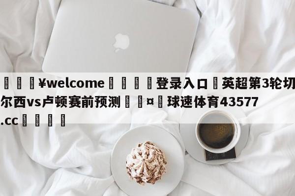 💥welcome🍖登录入口⛎英超第3轮切尔西vs卢顿赛前预测🤮球速体育43577.cc🍦