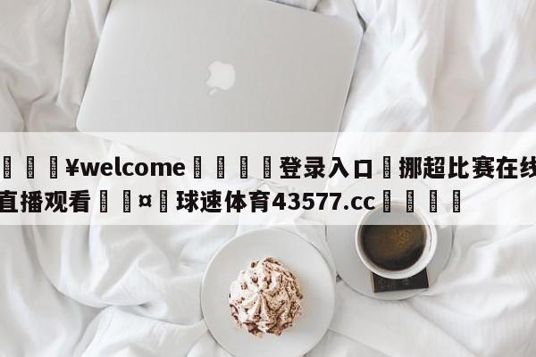 💥welcome🍖登录入口⛎挪超比赛在线直播观看🤮球速体育43577.cc🍦