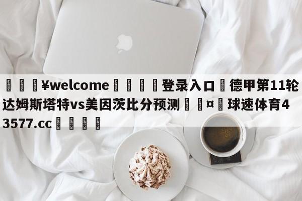 💥welcome🍖登录入口⛎德甲第11轮达姆斯塔特vs美因茨比分预测🤮球速体育43577.cc🍦