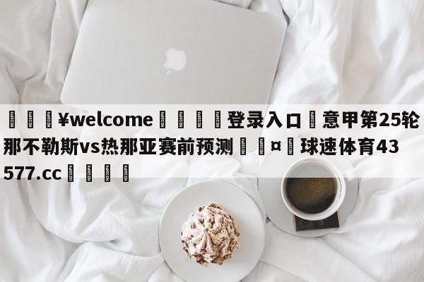 💥welcome🍖登录入口⛎意甲第25轮那不勒斯vs热那亚赛前预测🤮球速体育43577.cc🍦