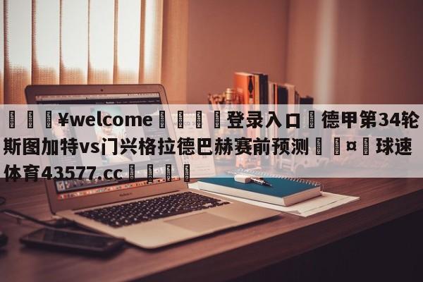 💥welcome🍖登录入口⛎德甲第34轮斯图加特vs门兴格拉德巴赫赛前预测🤮球速体育43577.cc🍦