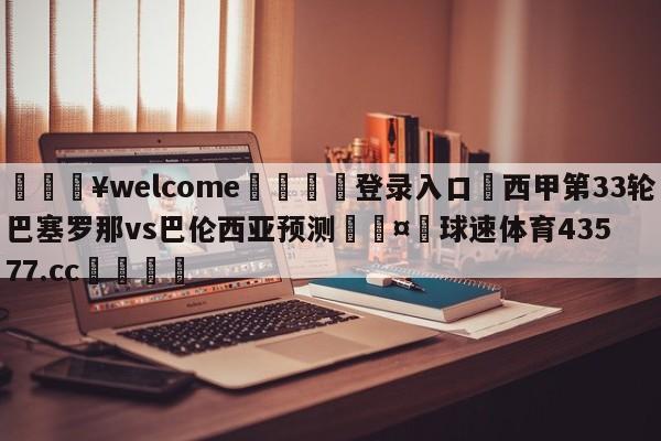 💥welcome🍖登录入口⛎西甲第33轮巴塞罗那vs巴伦西亚预测🤮球速体育43577.cc🍦