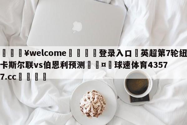 💥welcome🍖登录入口⛎英超第7轮纽卡斯尔联vs伯恩利预测🤮球速体育43577.cc🍦