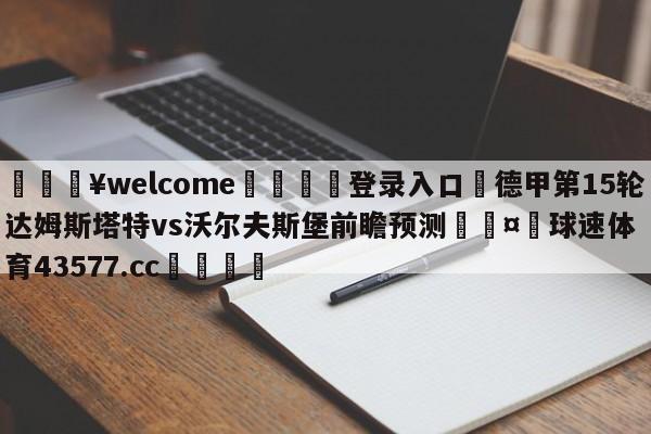 💥welcome🍖登录入口⛎德甲第15轮达姆斯塔特vs沃尔夫斯堡前瞻预测🤮球速体育43577.cc🍦