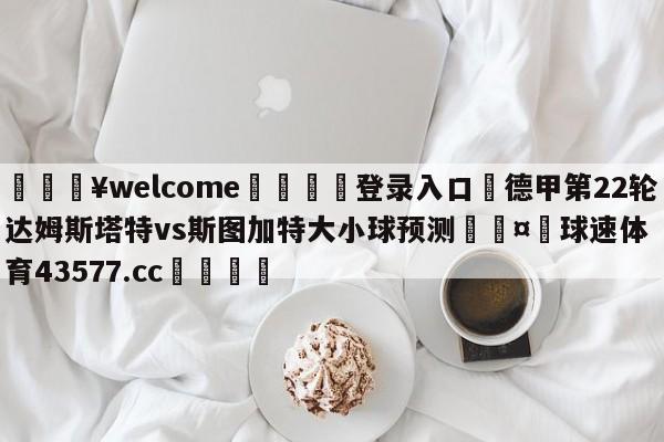 💥welcome🍖登录入口⛎德甲第22轮达姆斯塔特vs斯图加特大小球预测🤮球速体育43577.cc🍦