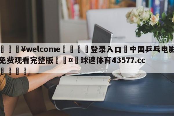 💥welcome🍖登录入口⛎中国乒乓电影免费观看完整版🤮球速体育43577.cc🍦