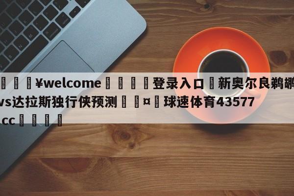 💥welcome🍖登录入口⛎新奥尔良鹈鹕vs达拉斯独行侠预测🤮球速体育43577.cc🍦