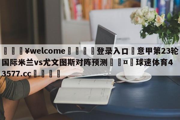 💥welcome🍖登录入口⛎意甲第23轮国际米兰vs尤文图斯对阵预测🤮球速体育43577.cc🍦