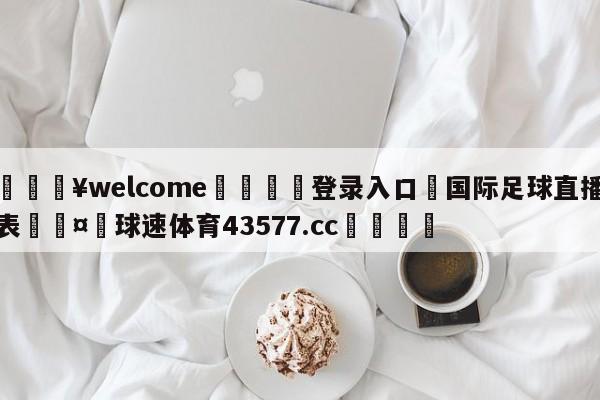 💥welcome🍖登录入口⛎国际足球直播表🤮球速体育43577.cc🍦