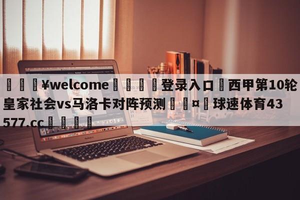 💥welcome🍖登录入口⛎西甲第10轮皇家社会vs马洛卡对阵预测🤮球速体育43577.cc🍦