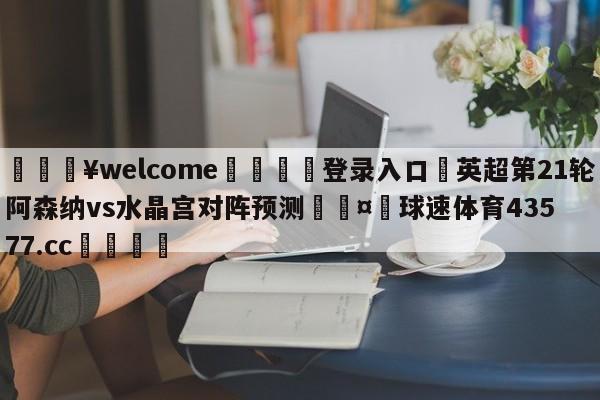 💥welcome🍖登录入口⛎英超第21轮阿森纳vs水晶宫对阵预测🤮球速体育43577.cc🍦