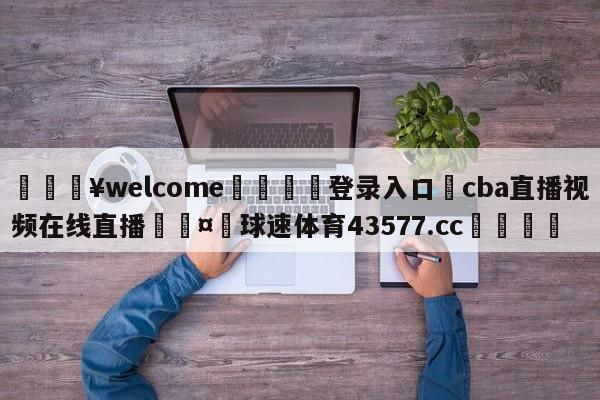 💥welcome🍖登录入口⛎cba直播视频在线直播🤮球速体育43577.cc🍦