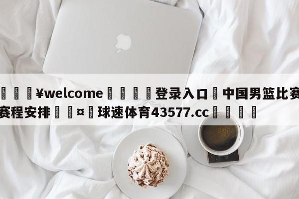 💥welcome🍖登录入口⛎中国男篮比赛赛程安排🤮球速体育43577.cc🍦