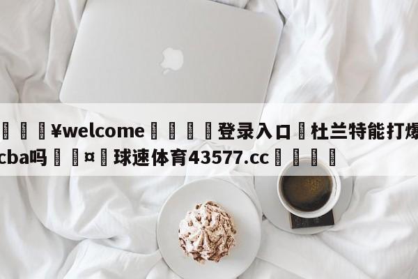 💥welcome🍖登录入口⛎杜兰特能打爆cba吗🤮球速体育43577.cc🍦