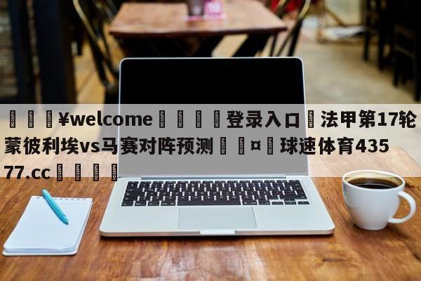 💥welcome🍖登录入口⛎法甲第17轮蒙彼利埃vs马赛对阵预测🤮球速体育43577.cc🍦