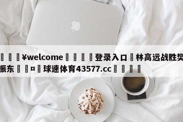 💥welcome🍖登录入口⛎林高远战胜樊振东🤮球速体育43577.cc🍦