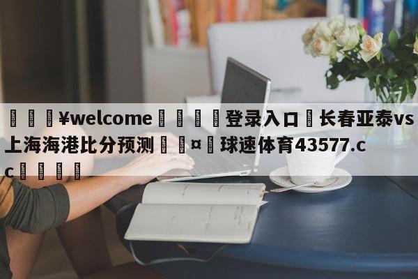 💥welcome🍖登录入口⛎长春亚泰vs上海海港比分预测🤮球速体育43577.cc🍦