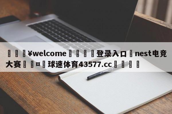 💥welcome🍖登录入口⛎nest电竞大赛🤮球速体育43577.cc🍦