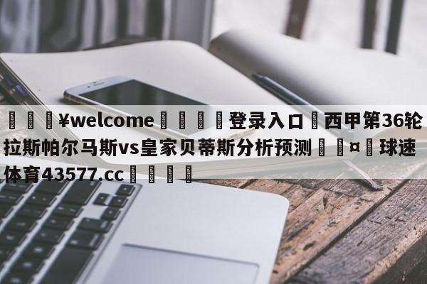 💥welcome🍖登录入口⛎西甲第36轮拉斯帕尔马斯vs皇家贝蒂斯分析预测🤮球速体育43577.cc🍦