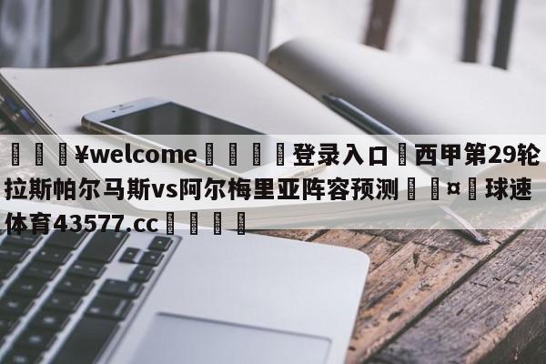 💥welcome🍖登录入口⛎西甲第29轮拉斯帕尔马斯vs阿尔梅里亚阵容预测🤮球速体育43577.cc🍦