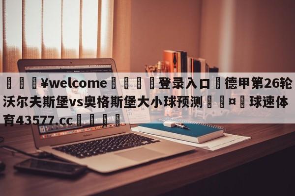 💥welcome🍖登录入口⛎德甲第26轮沃尔夫斯堡vs奥格斯堡大小球预测🤮球速体育43577.cc🍦