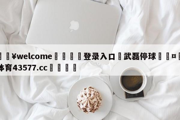 💥welcome🍖登录入口⛎武磊停球🤮球速体育43577.cc🍦