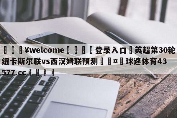 💥welcome🍖登录入口⛎英超第30轮纽卡斯尔联vs西汉姆联预测🤮球速体育43577.cc🍦