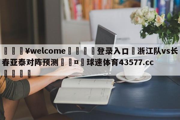 💥welcome🍖登录入口⛎浙江队vs长春亚泰对阵预测🤮球速体育43577.cc🍦