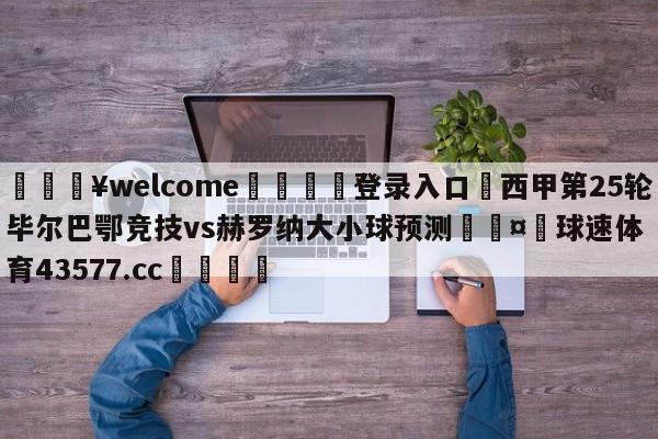 💥welcome🍖登录入口⛎西甲第25轮毕尔巴鄂竞技vs赫罗纳大小球预测🤮球速体育43577.cc🍦