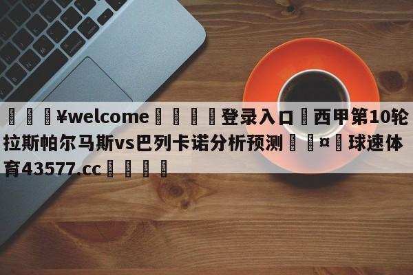 💥welcome🍖登录入口⛎西甲第10轮拉斯帕尔马斯vs巴列卡诺分析预测🤮球速体育43577.cc🍦