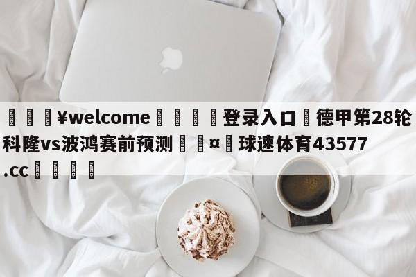 💥welcome🍖登录入口⛎德甲第28轮科隆vs波鸿赛前预测🤮球速体育43577.cc🍦