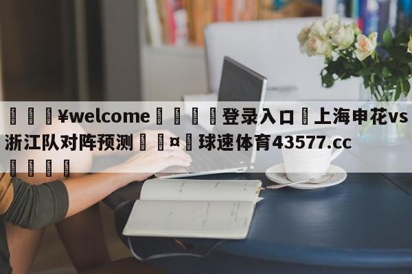 💥welcome🍖登录入口⛎上海申花vs浙江队对阵预测🤮球速体育43577.cc🍦