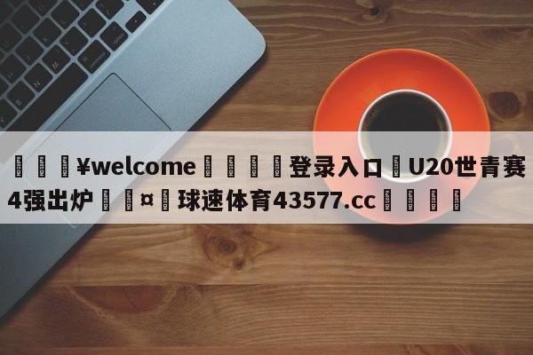 💥welcome🍖登录入口⛎U20世青赛4强出炉🤮球速体育43577.cc🍦