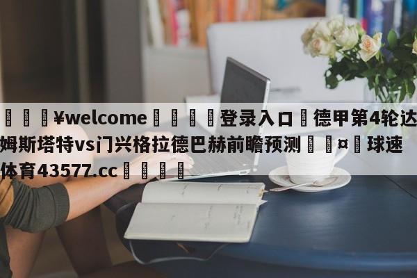 💥welcome🍖登录入口⛎德甲第4轮达姆斯塔特vs门兴格拉德巴赫前瞻预测🤮球速体育43577.cc🍦