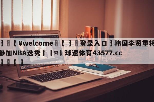 💥welcome🍖登录入口⛎韩国李贤重将参加NBA选秀🤮球速体育43577.cc🍦