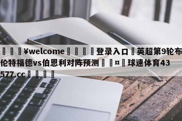 💥welcome🍖登录入口⛎英超第9轮布伦特福德vs伯恩利对阵预测🤮球速体育43577.cc🍦