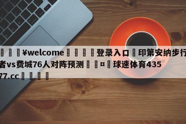 💥welcome🍖登录入口⛎印第安纳步行者vs费城76人对阵预测🤮球速体育43577.cc🍦