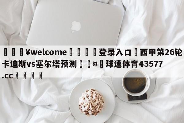 💥welcome🍖登录入口⛎西甲第26轮卡迪斯vs塞尔塔预测🤮球速体育43577.cc🍦